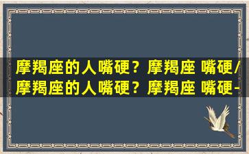 摩羯座的人嘴硬？摩羯座 嘴硬/摩羯座的人嘴硬？摩羯座 嘴硬-我的网站